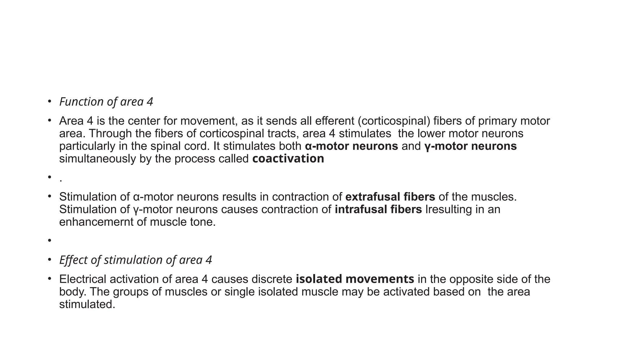 • Function of area 4
• Area 4 is the center for movement, as it sends all efferent (corticospinal) fibers of primary motor
area. Through the fibers of corticospinal tracts, area 4 stimulates the lower motor neurons
particularly in the spinal cord. It stimulates both α-motor neurons and γ-motor neurons
simultaneously by the process called coactivation
• .
• Stimulation of α-motor neurons results in contraction of extrafusal fibers of the muscles.
Stimulation of γ-motor neurons causes contraction of intrafusal fibers lresulting in an
enhancemernt of muscle tone.
•
• Effect of stimulation of area 4
• Electrical activation of area 4 causes discrete isolated movements in the opposite side of the
body. The groups of muscles or single isolated muscle may be activated based on the area
stimulated.
 