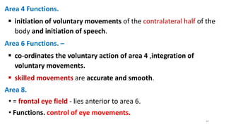 Area 4 Functions.
 initiation of voluntary movements of the contralateral half of the
body and initiation of speech.
Area 6 Functions. –
 co-ordinates the voluntary action of area 4 ,integration of
voluntary movements.
 skilled movements are accurate and smooth.
Area 8.
• = frontal eye field - lies anterior to area 6.
• Functions. control of eye movements.
44
 