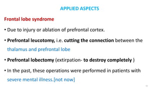 APPLIED ASPECTS
Frontal lobe syndrome
• Due to injury or ablation of prefrontal cortex.
• Prefrontal leucotomy, i.e. cutting the connection between the
thalamus and prefrontal lobe
• Prefrontal lobectomy (extirpation- to destroy completely )
• In the past, these operations were performed in patients with
severe mental illness.[not now]
52
 