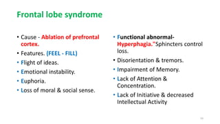 Frontal lobe syndrome
• Cause - Ablation of prefrontal
cortex.
• Features. (FEEL - FILL)
• Flight of ideas.
• Emotional instability.
• Euphoria.
• Loss of moral & social sense.
• Functional abnormal-
Hyperphagia."Sphincters control
loss.
• Disorientation & tremors.
• Impairment of Memory.
• Lack of Attention &
Concentration.
• Lack of Initiative & decreased
Intellectual Activity
53
 