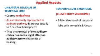 Applied Aspects
UNILATERAL REMOVAL OF
TEMPORAL LOBE
• Causes no deafness
• As ear bilaterally represented in
auditory pathway & project equally
to 2 cerebral hemispheres
• Thus the removal of one auditory
cortex has only a slight effect on
auditory acuity (sharpness of
hearing).
TEMPORAL LOBE SYNDROME.
(KLUVER-BUCY SYNDROME)
• Bilateral removal of temporal
lobe with amygdala & Uncus
77
 