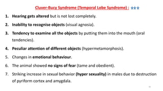 Cluver-Bucy Syndrome (Temporal Lobe Syndrome) :
1. Hearing gets altered but is not lost completely.
2. Inability to recognise objects (visual agnosia).
3. Tendency to examine all the objects by putting them into the mouth (oral
tendencies).
4. Peculiar attention of different objects (hypermetamorphosis).
5. Changes in emotional behaviour.
6. The animal showed no signs of fear (tame and obedient).
7. Striking increase in sexual behavior (hyper sexuality) in males due to destruction
of pyriform cortex and amygdala.
78
 