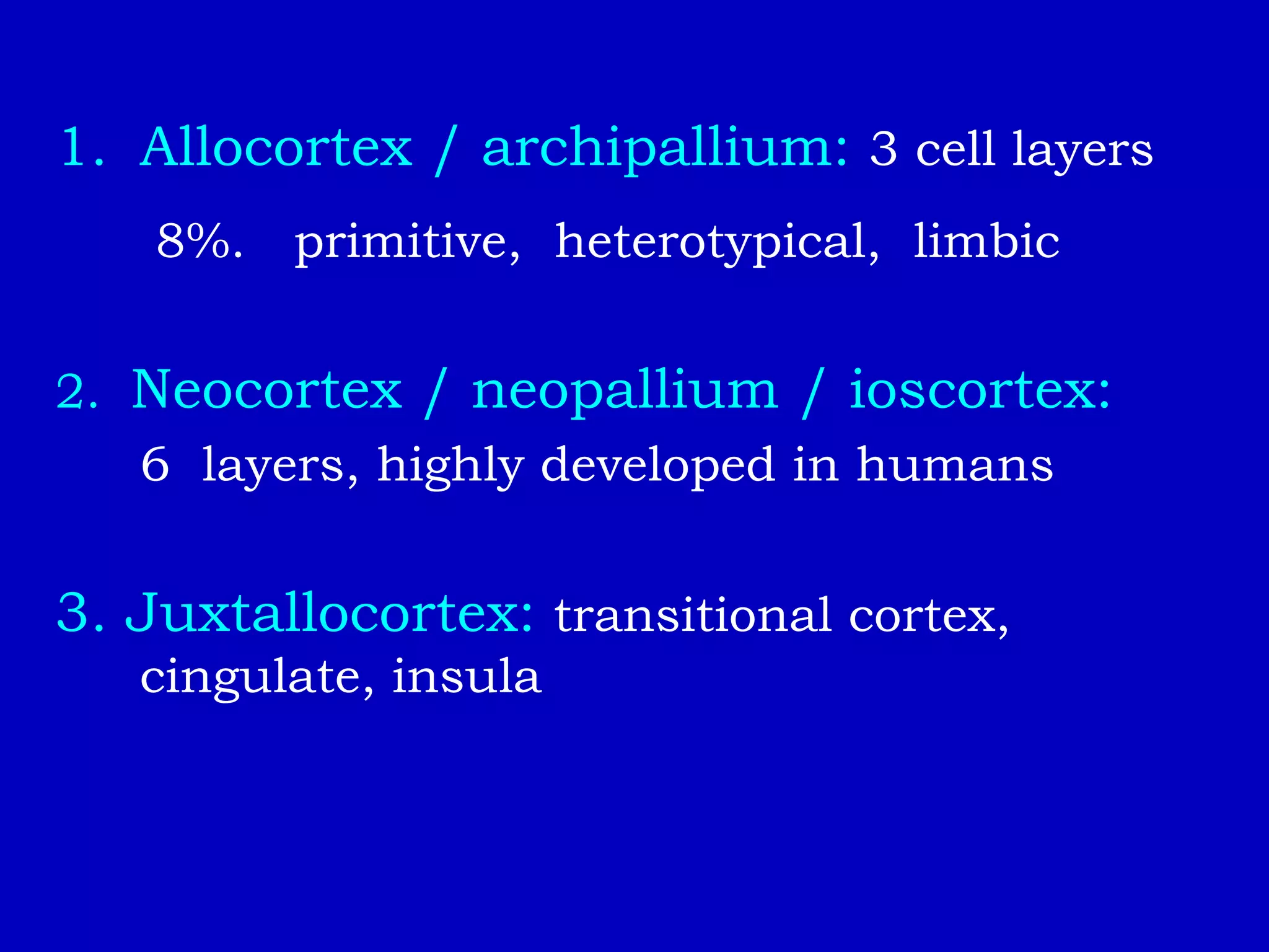 1. Allocortex / archipallium: 3 cell layers
8%. primitive, heterotypical, limbic
2. Neocortex / neopallium / ioscortex:
6 layers, highly developed in humans
3. Juxtallocortex: transitional cortex,
cingulate, insula
 