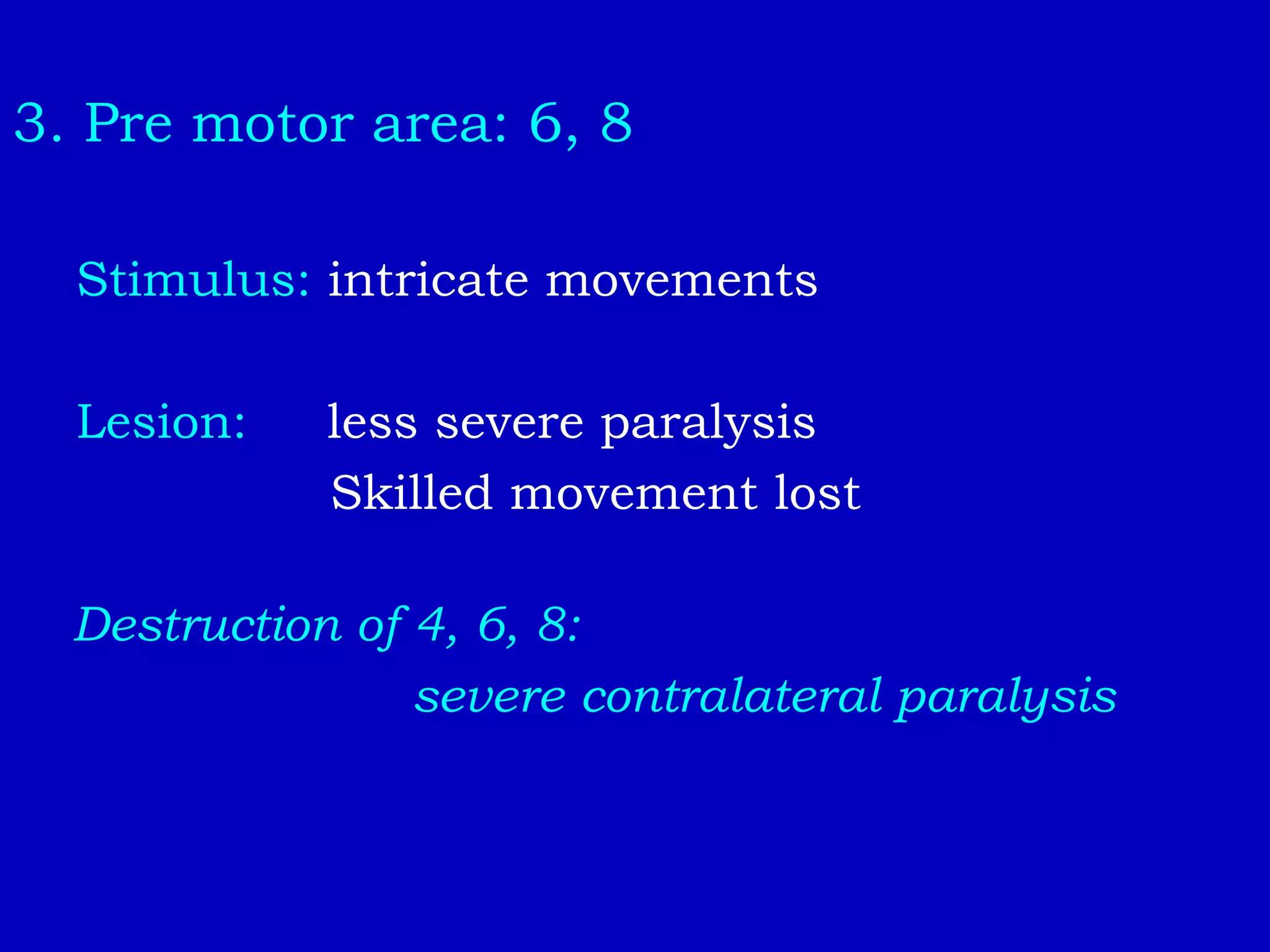 3. Pre motor area: 6, 8
Stimulus: intricate movements
Lesion: less severe paralysis
Skilled movement lost
Destruction of 4, 6, 8:
severe contralateral paralysis
 