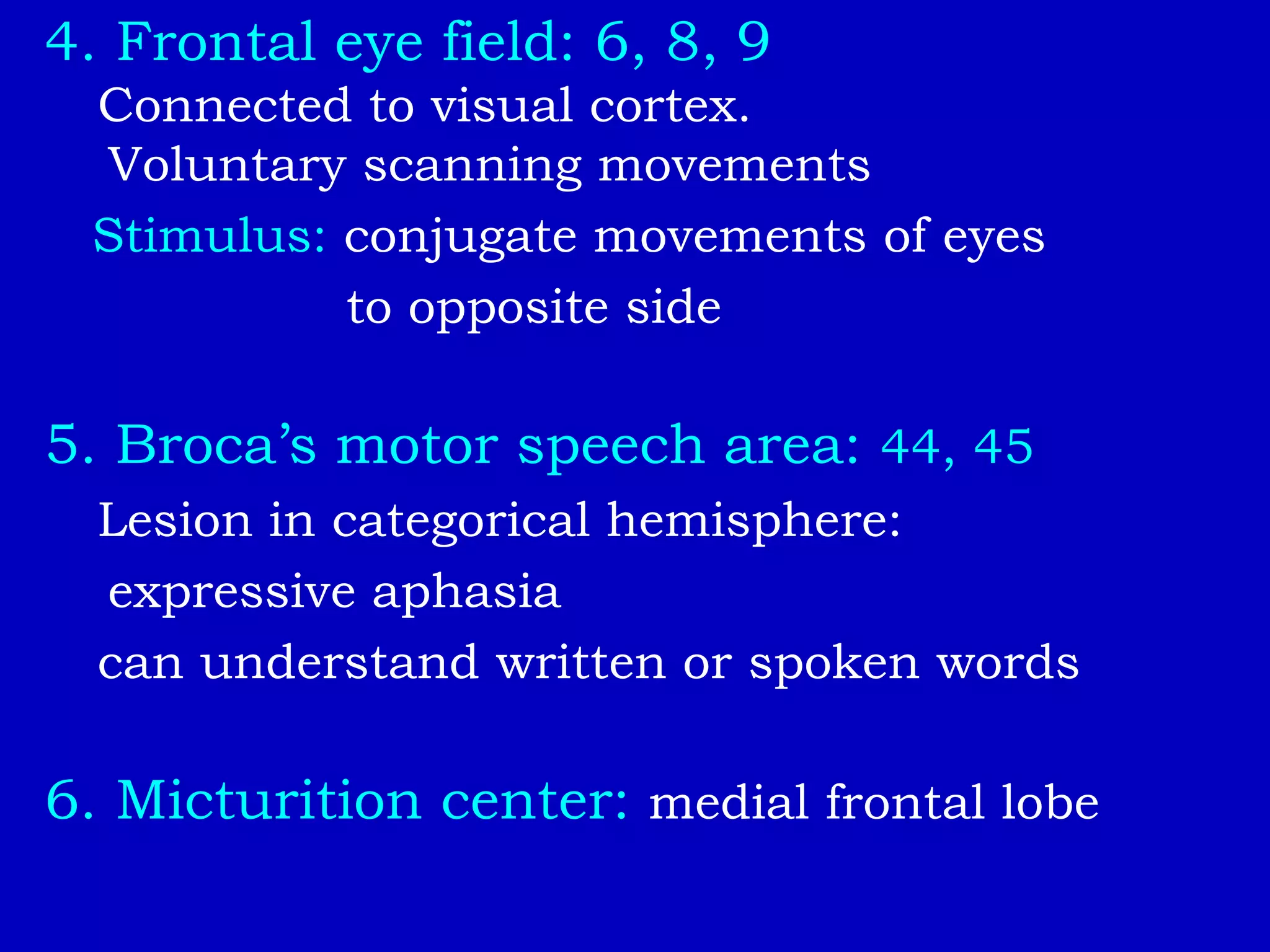 4. Frontal eye field: 6, 8, 9
Connected to visual cortex.
Voluntary scanning movements
Stimulus: conjugate movements of eyes
to opposite side
5. Broca’s motor speech area: 44, 45
Lesion in categorical hemisphere:
expressive aphasia
can understand written or spoken words
6. Micturition center: medial frontal lobe
 