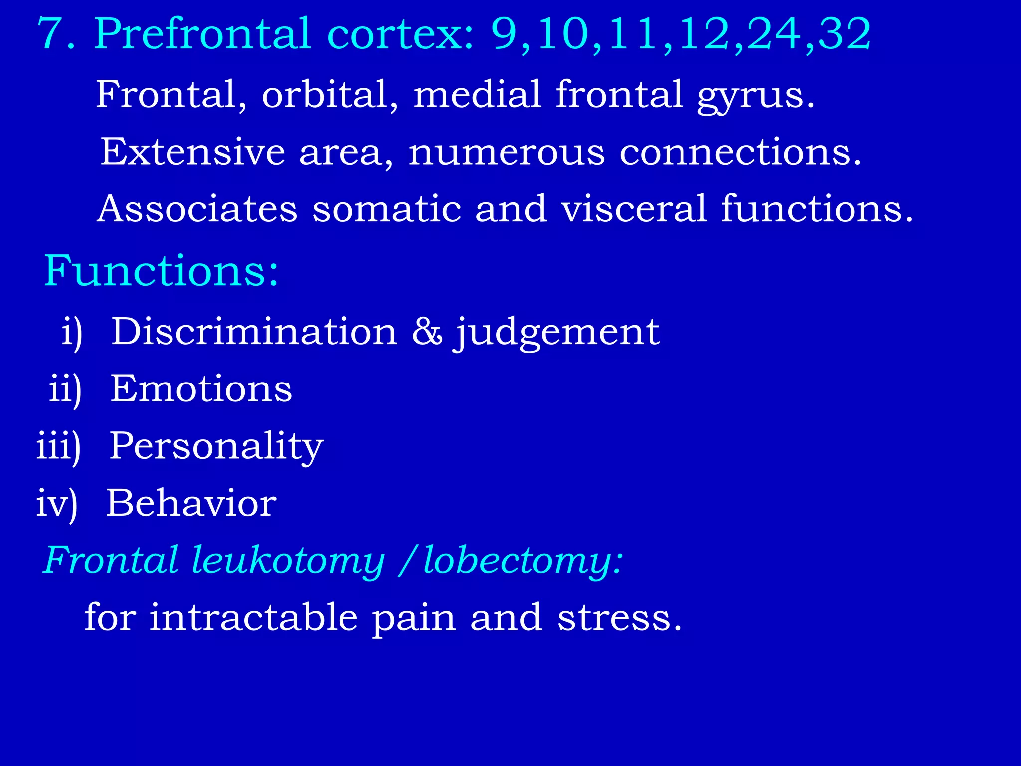 7. Prefrontal cortex: 9,10,11,12,24,32
Frontal, orbital, medial frontal gyrus.
Extensive area, numerous connections.
Associates somatic and visceral functions.
Functions:
i) Discrimination & judgement
ii) Emotions
iii) Personality
iv) Behavior
Frontal leukotomy /lobectomy:
for intractable pain and stress.
 