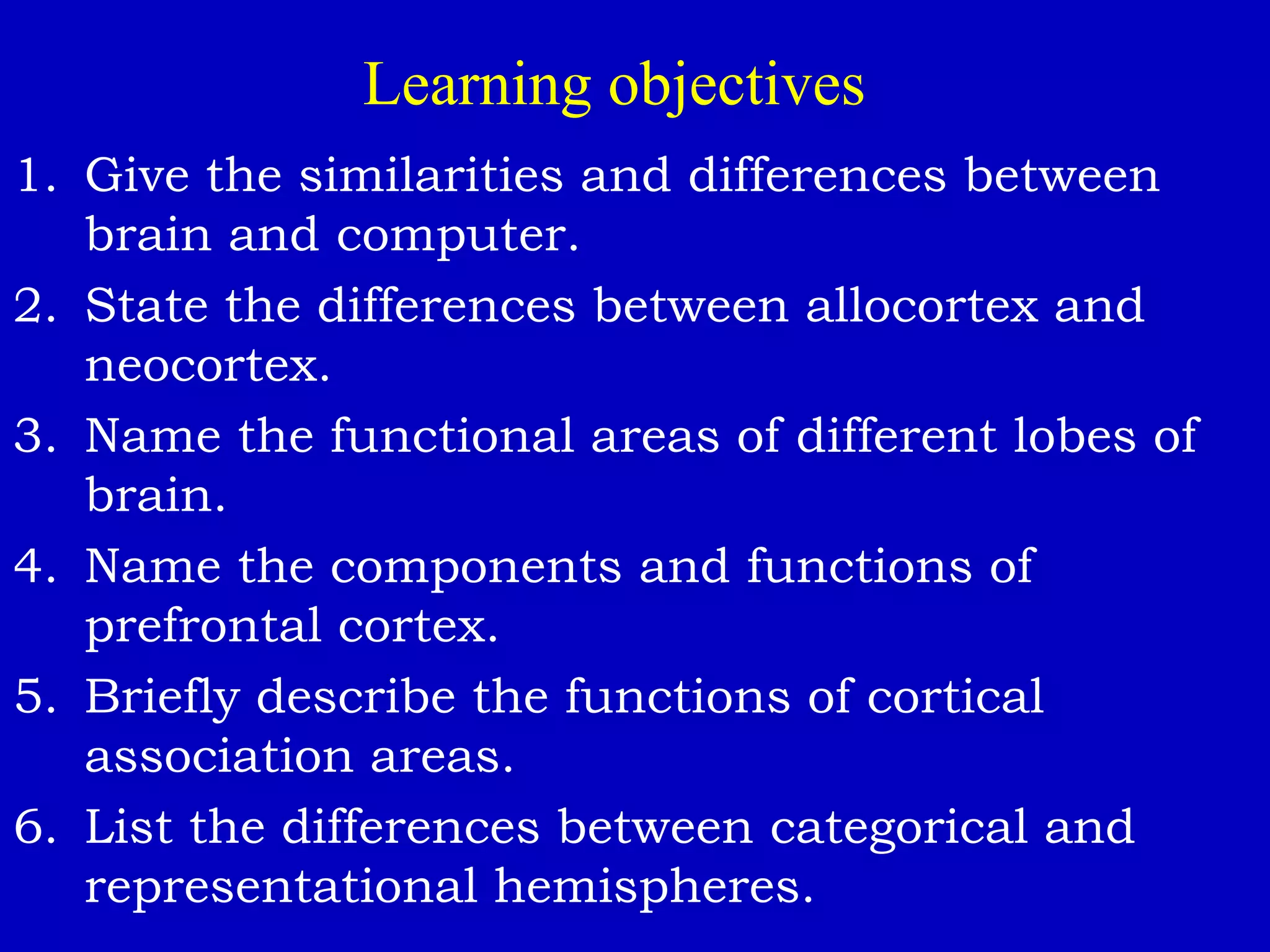 Learning objectives
1. Give the similarities and differences between
brain and computer.
2. State the differences between allocortex and
neocortex.
3. Name the functional areas of different lobes of
brain.
4. Name the components and functions of
prefrontal cortex.
5. Briefly describe the functions of cortical
association areas.
6. List the differences between categorical and
representational hemispheres.
 