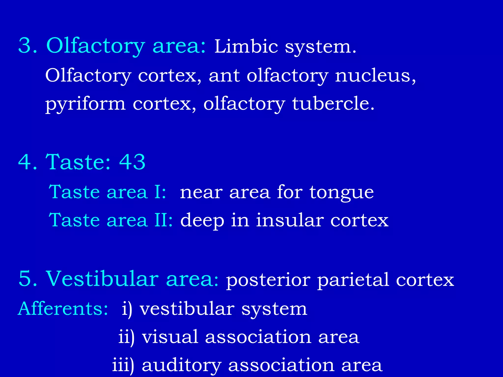 3. Olfactory area: Limbic system.
Olfactory cortex, ant olfactory nucleus,
pyriform cortex, olfactory tubercle.
4. Taste: 43
Taste area I: near area for tongue
Taste area II: deep in insular cortex
5. Vestibular area: posterior parietal cortex
Afferents: i) vestibular system
ii) visual association area
iii) auditory association area
 