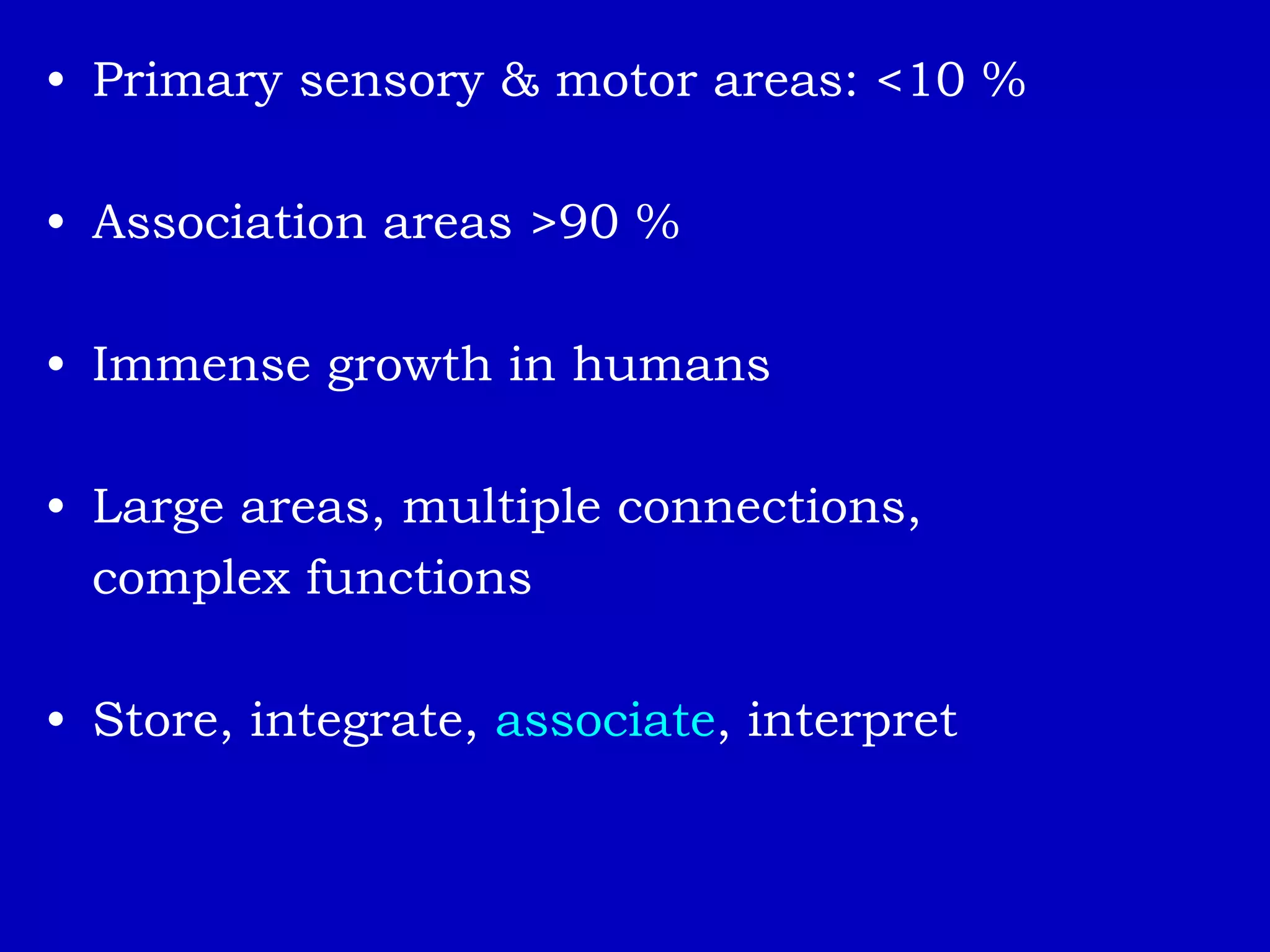 • Primary sensory & motor areas: <10 %
• Association areas >90 %
• Immense growth in humans
• Large areas, multiple connections,
complex functions
• Store, integrate, associate, interpret
 