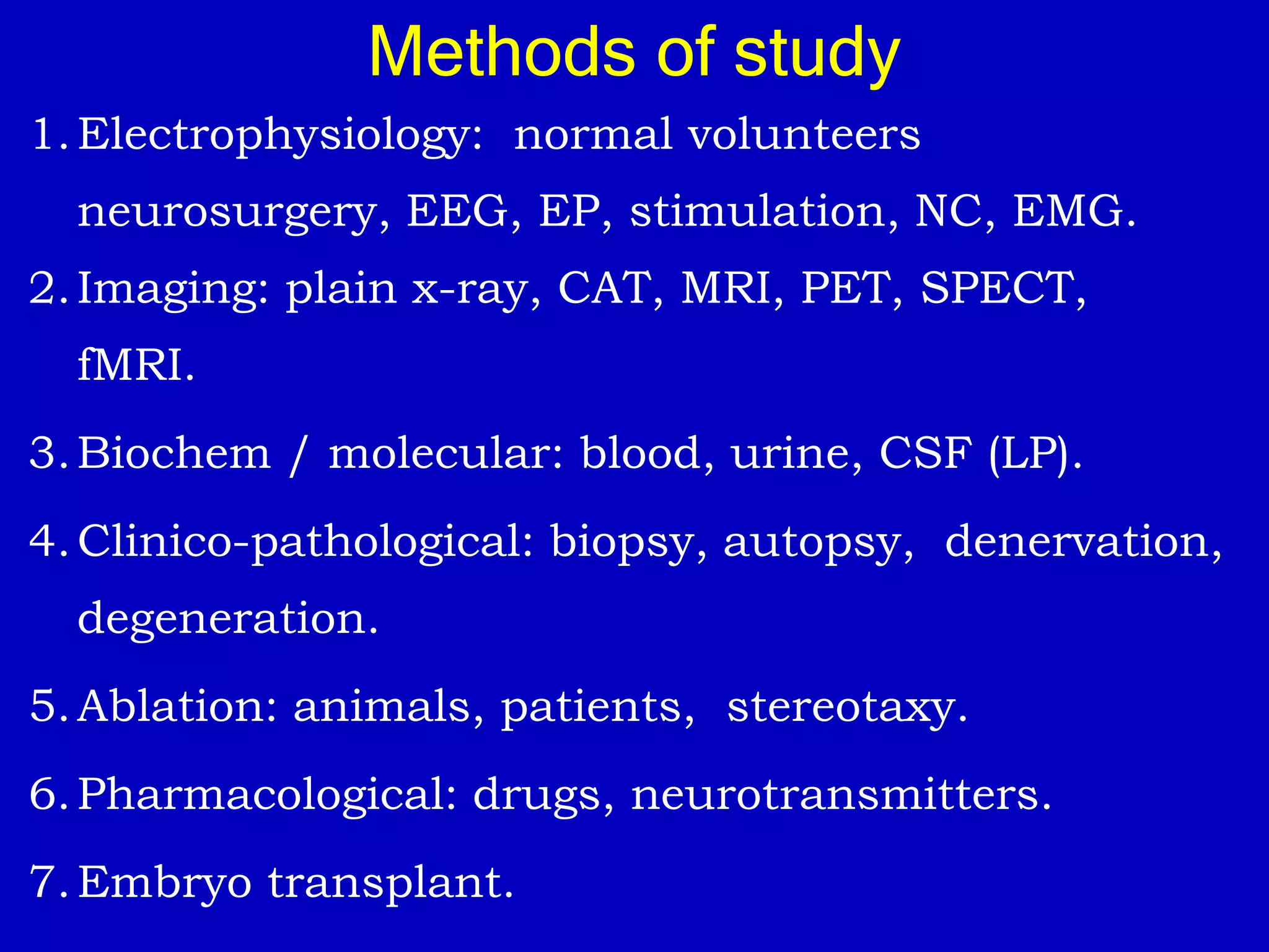 1.Electrophysiology: normal volunteers
neurosurgery, EEG, EP, stimulation, NC, EMG.
2.Imaging: plain x-ray, CAT, MRI, PET, SPECT,
fMRI.
3.Biochem / molecular: blood, urine, CSF (LP).
4.Clinico-pathological: biopsy, autopsy, denervation,
degeneration.
5.Ablation: animals, patients, stereotaxy.
6.Pharmacological: drugs, neurotransmitters.
7.Embryo transplant.
Methods of study
 