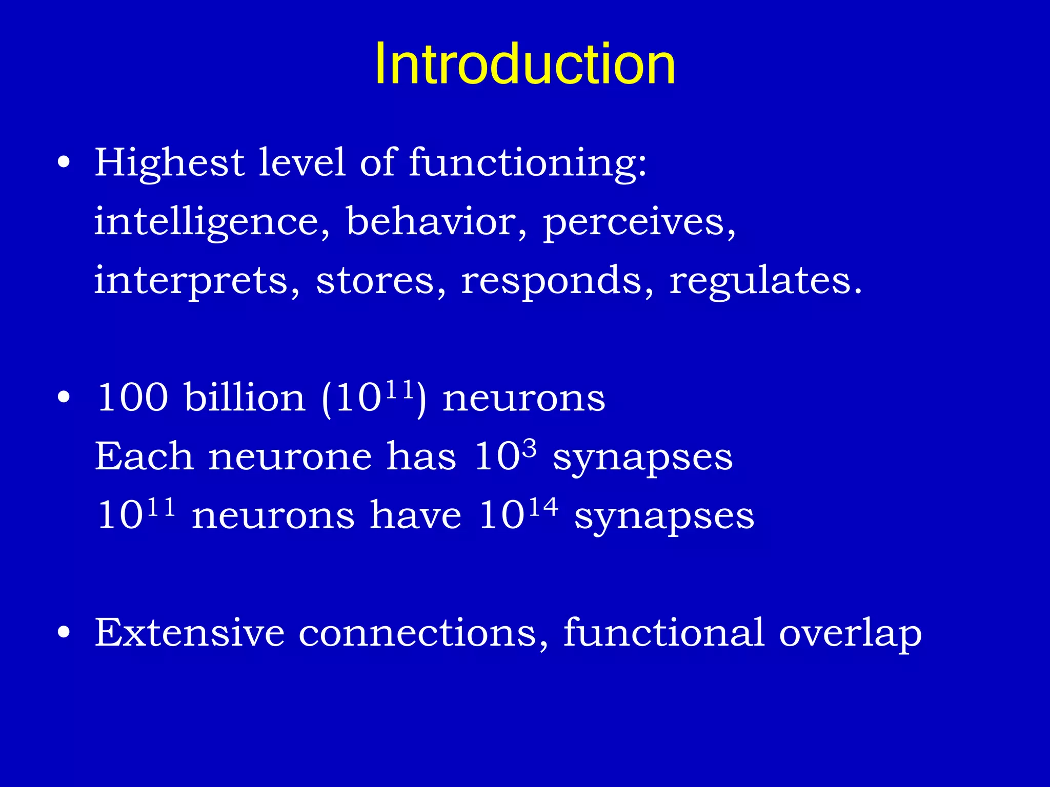 Introduction
• Highest level of functioning:
intelligence, behavior, perceives,
interprets, stores, responds, regulates.
• 100 billion (1011) neurons
Each neurone has 103 synapses
1011 neurons have 1014 synapses
• Extensive connections, functional overlap
 