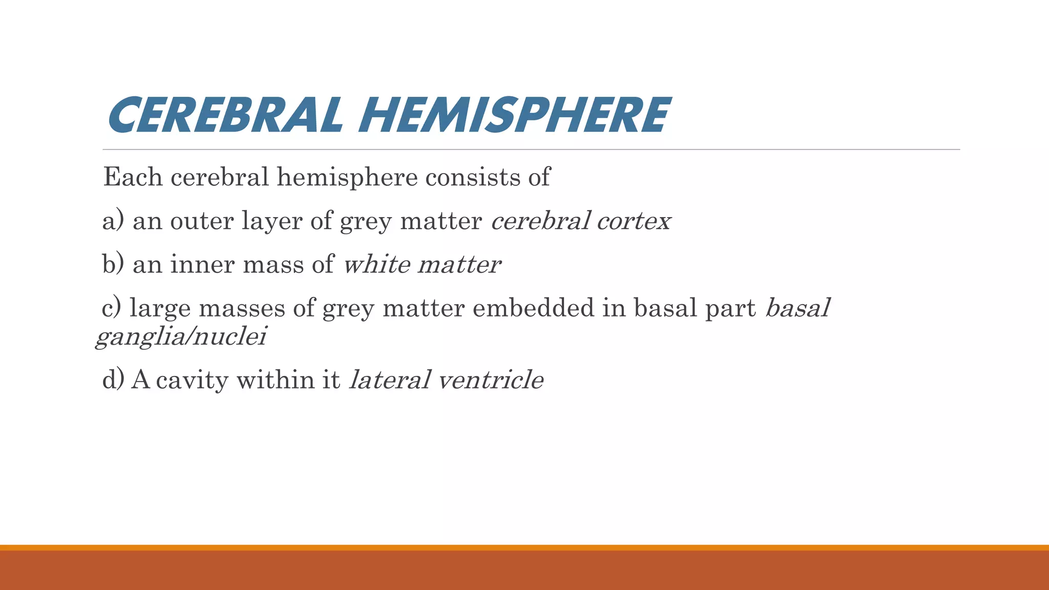 CEREBRAL HEMISPHERE
Each cerebral hemisphere consists of
a) an outer layer of grey matter cerebral cortex
b) an inner mass of white matter
c) large masses of grey matter embedded in basal part basal
ganglia/nuclei
d) A cavity within it lateral ventricle
 