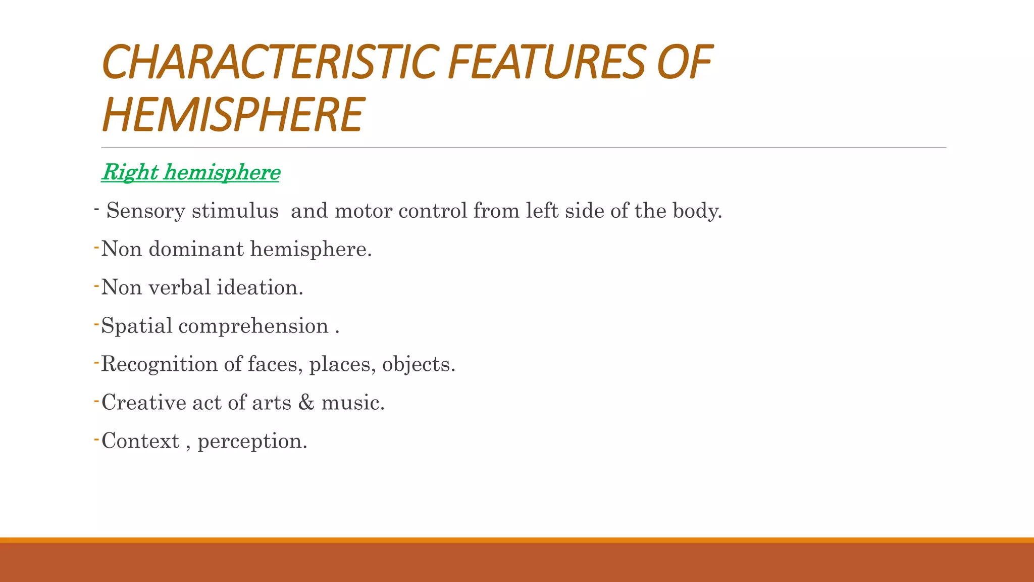 CHARACTERISTIC FEATURES OF
HEMISPHERE
Right hemisphere
- Sensory stimulus and motor control from left side of the body.
-Non dominant hemisphere.
-Non verbal ideation.
-Spatial comprehension .
-Recognition of faces, places, objects.
-Creative act of arts & music.
-Context , perception.
 