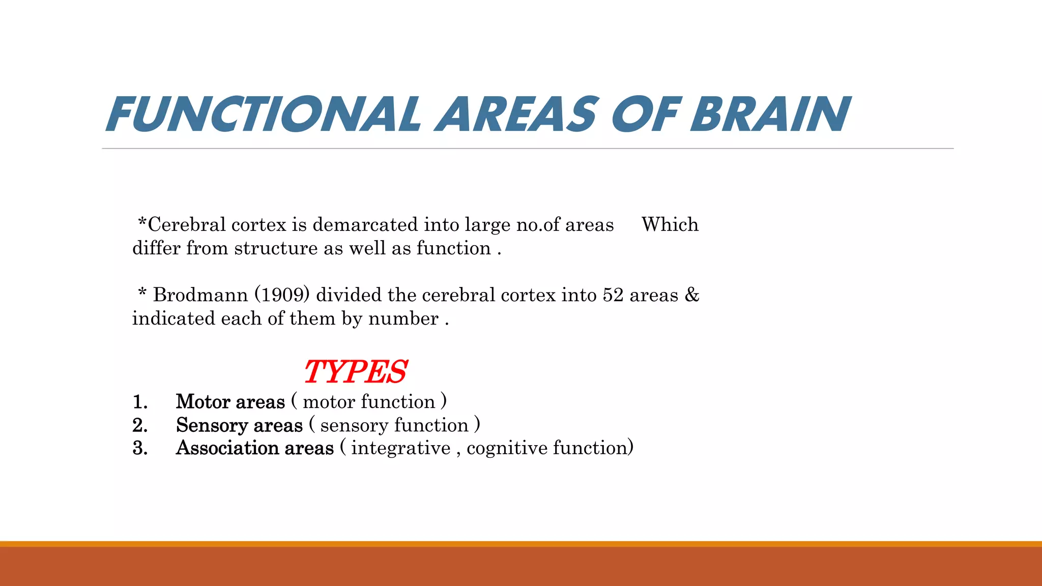 *Cerebral cortex is demarcated into large no.of areas Which
differ from structure as well as function .
* Brodmann (1909) divided the cerebral cortex into 52 areas &
indicated each of them by number .
TYPES
1. Motor areas ( motor function )
2. Sensory areas ( sensory function )
3. Association areas ( integrative , cognitive function)
FUNCTIONAL AREAS OF BRAIN
 