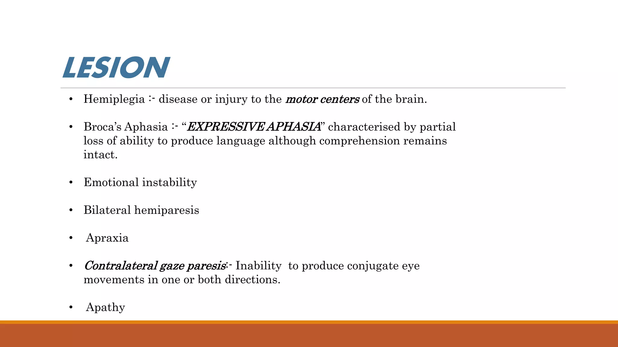 • Hemiplegia :- disease or injury to the motor centers of the brain.
• Broca’s Aphasia :- “EXPRESSIVE APHASIA” characterised by partial
loss of ability to produce language although comprehension remains
intact.
• Emotional instability
• Bilateral hemiparesis
• Apraxia
• Contralateral gaze paresis:- Inability to produce conjugate eye
movements in one or both directions.
• Apathy
LESION
 