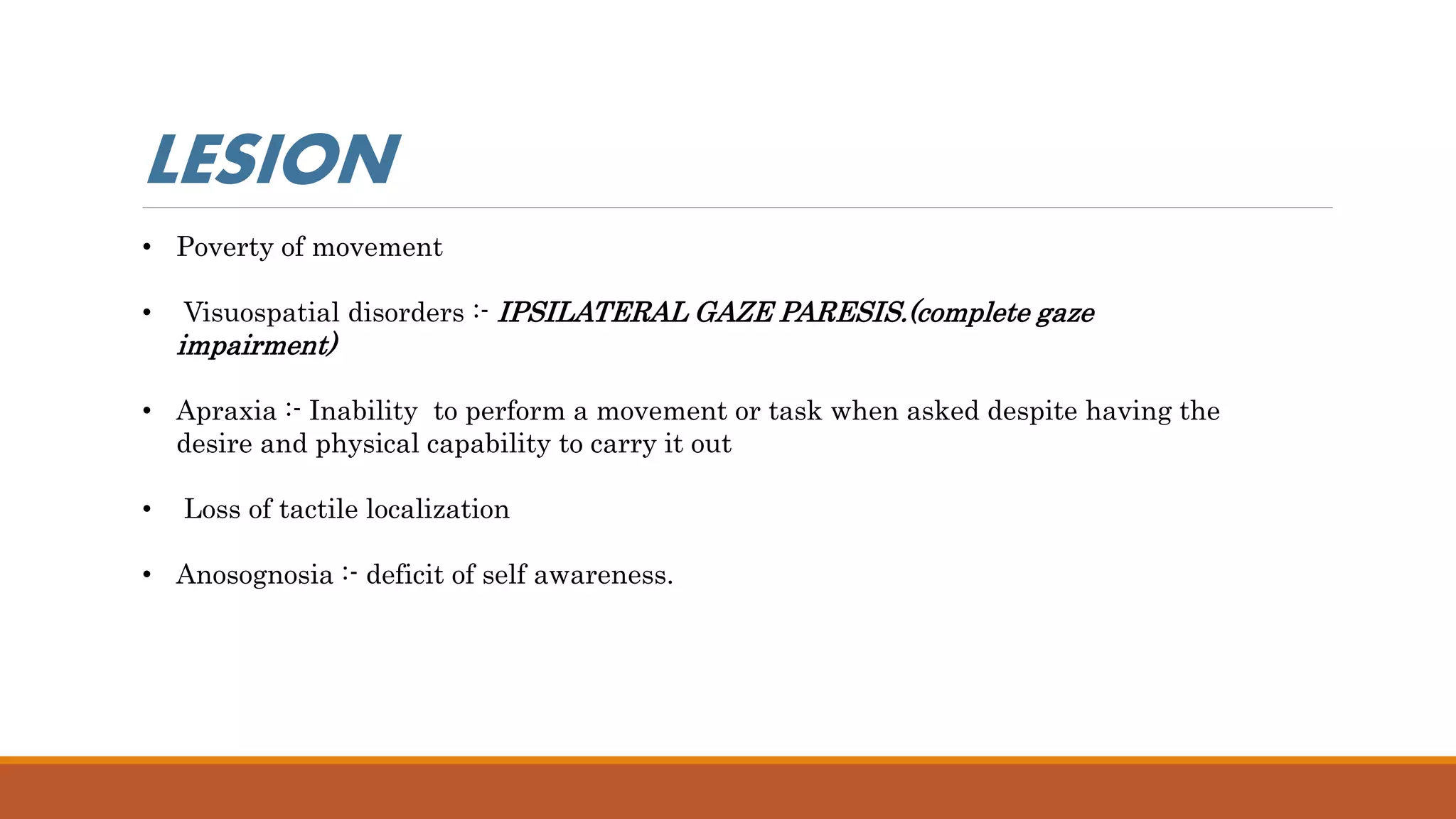 • Poverty of movement
• Visuospatial disorders :- IPSILATERAL GAZE PARESIS.(complete gaze
impairment)
• Apraxia :- Inability to perform a movement or task when asked despite having the
desire and physical capability to carry it out
• Loss of tactile localization
• Anosognosia :- deficit of self awareness.
LESION
 