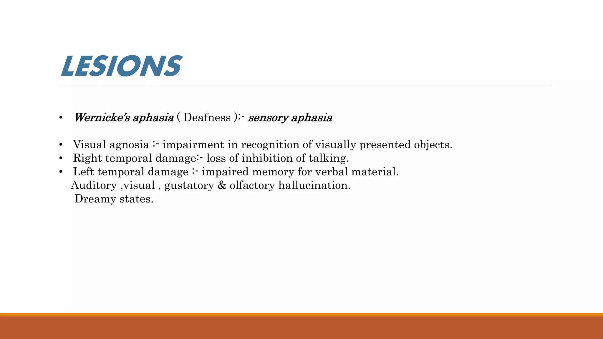 • Wernicke’s aphasia ( Deafness ):- sensory aphasia
• Visual agnosia :- impairment in recognition of visually presented objects.
• Right temporal damage:- loss of inhibition of talking.
• Left temporal damage :- impaired memory for verbal material.
Auditory ,visual , gustatory & olfactory hallucination.
Dreamy states.
LESIONS
 