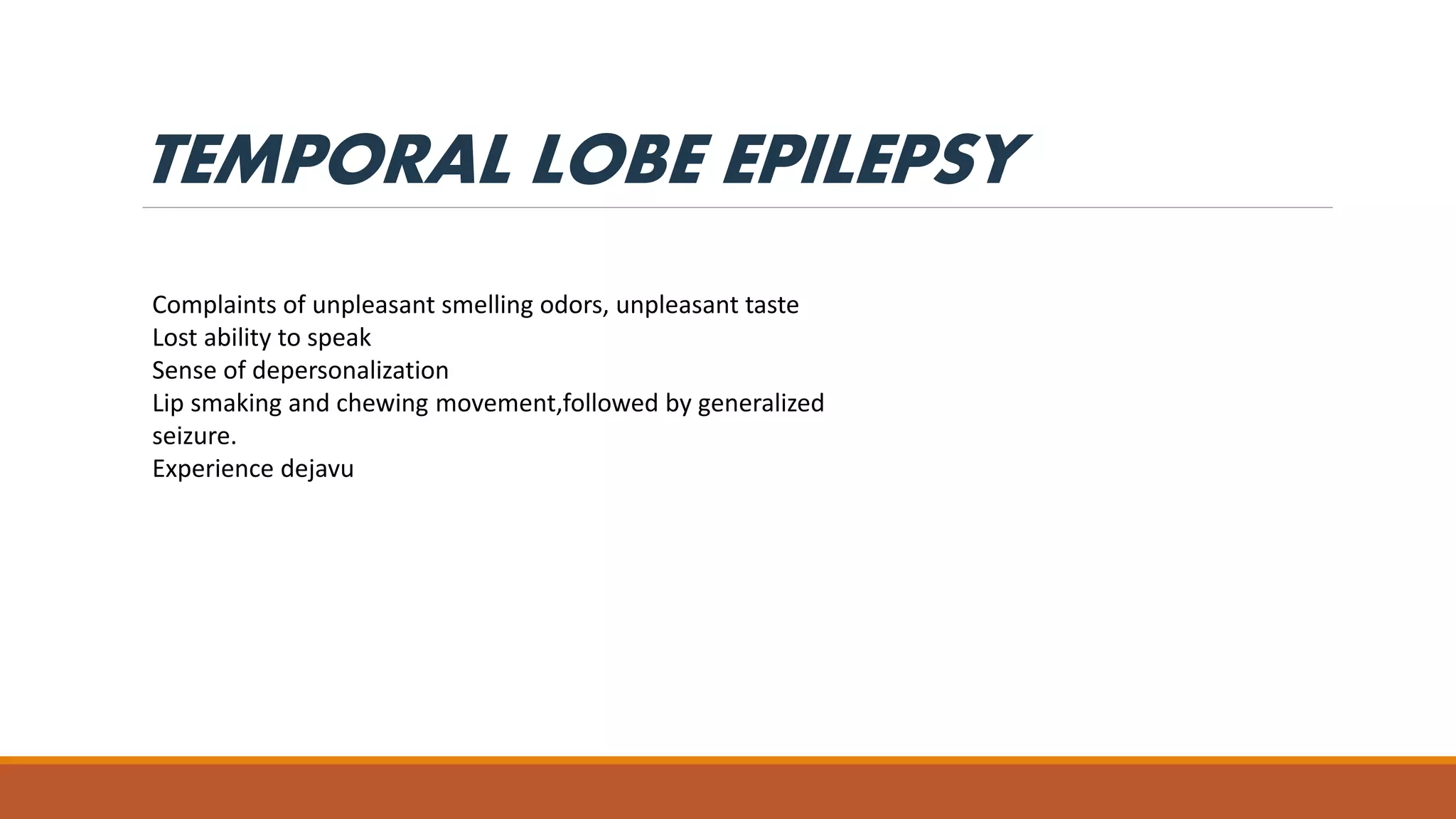 TEMPORAL LOBE EPILEPSY
Complaints of unpleasant smelling odors, unpleasant taste
Lost ability to speak
Sense of depersonalization
Lip smaking and chewing movement,followed by generalized
seizure.
Experience dejavu
 