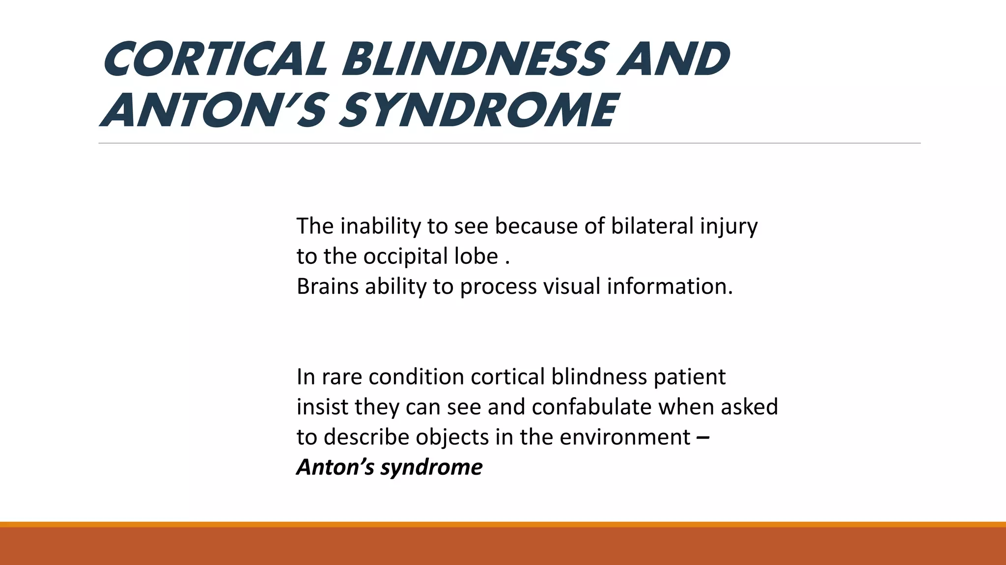 CORTICAL BLINDNESS AND
ANTON’S SYNDROME
The inability to see because of bilateral injury
to the occipital lobe .
Brains ability to process visual information.
In rare condition cortical blindness patient
insist they can see and confabulate when asked
to describe objects in the environment –
Anton’s syndrome
 