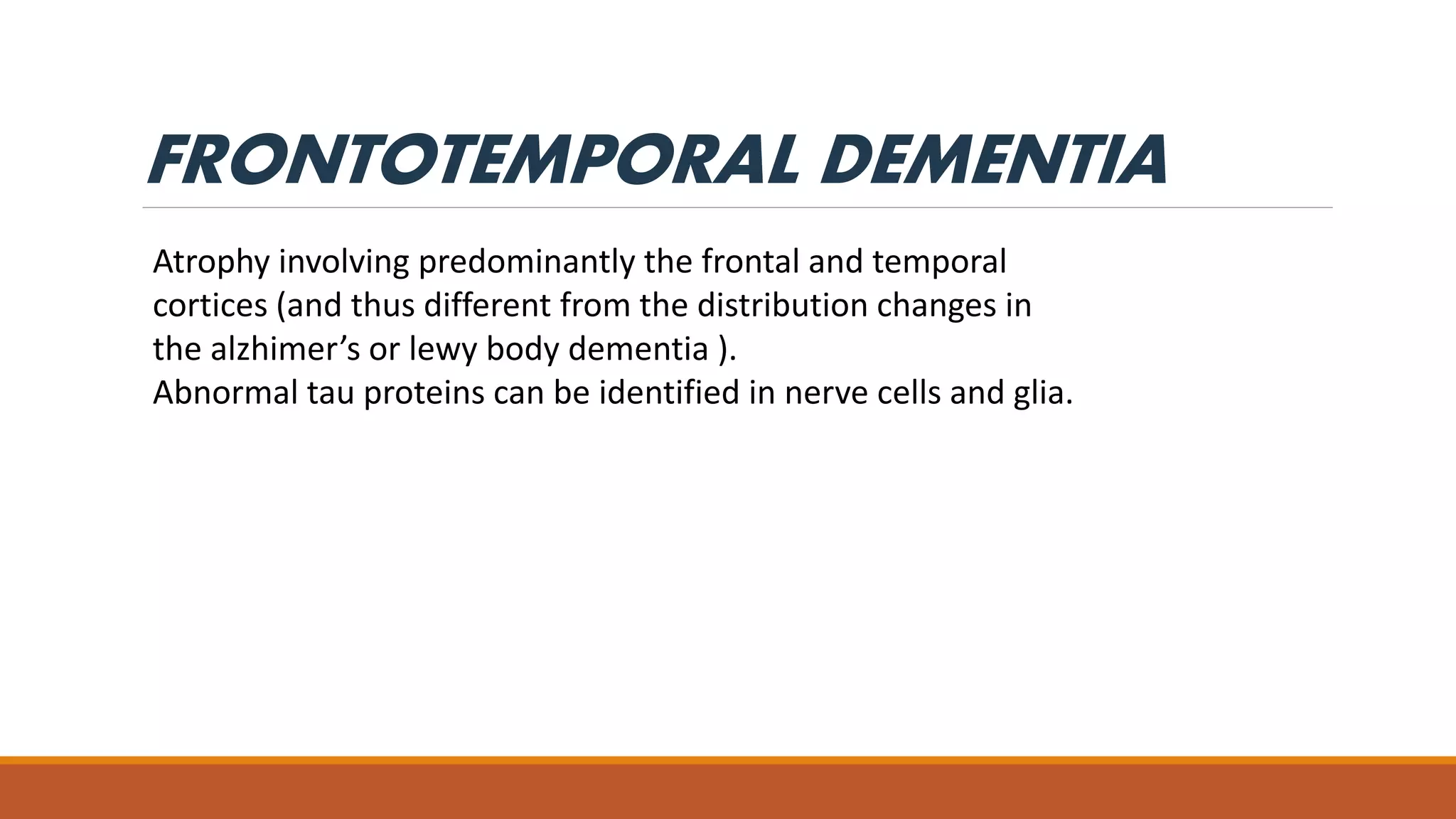 FRONTOTEMPORAL DEMENTIA
Atrophy involving predominantly the frontal and temporal
cortices (and thus different from the distribution changes in
the alzhimer’s or lewy body dementia ).
Abnormal tau proteins can be identified in nerve cells and glia.
 