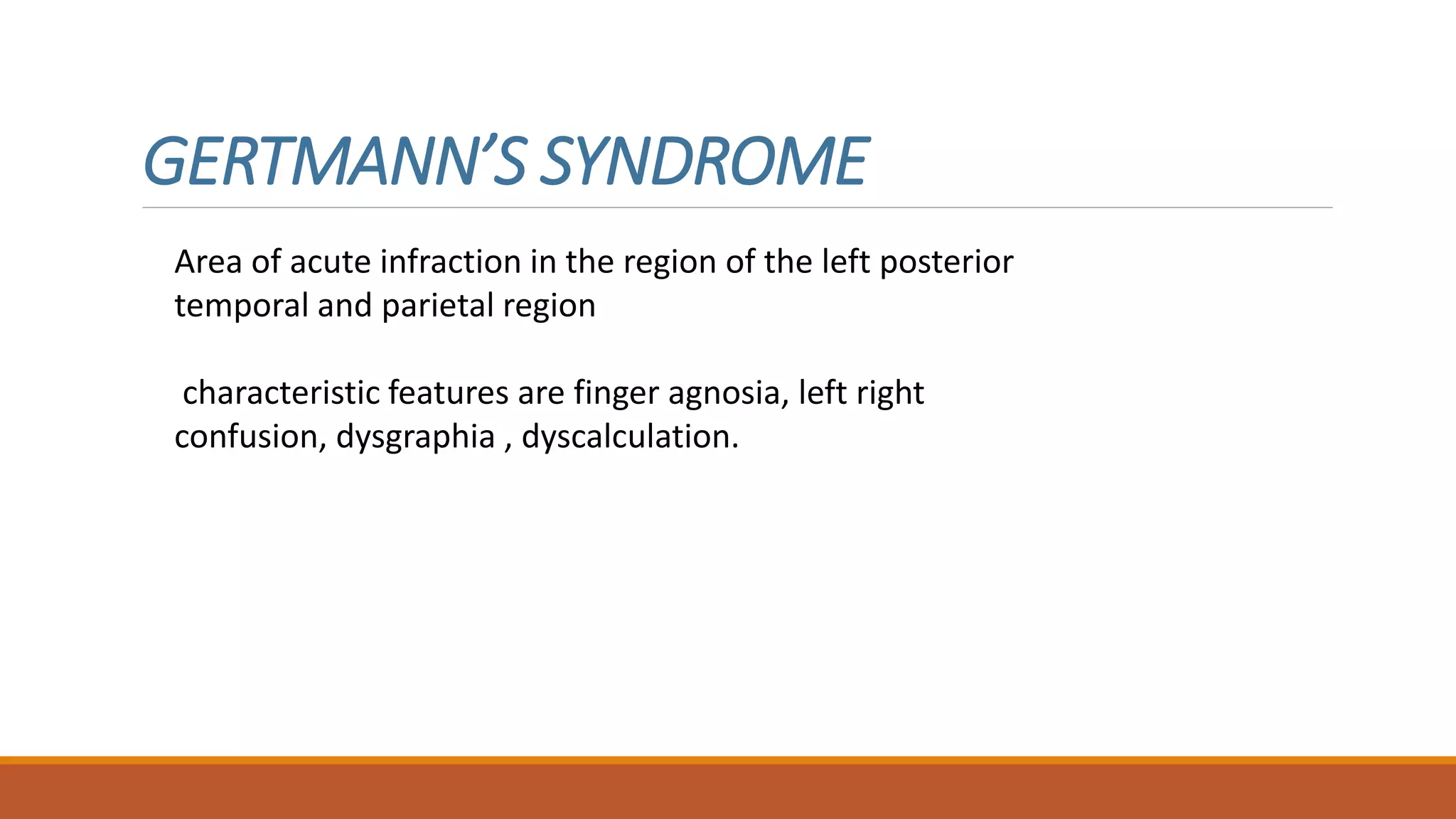 GERTMANN’S SYNDROME
Area of acute infraction in the region of the left posterior
temporal and parietal region
characteristic features are finger agnosia, left right
confusion, dysgraphia , dyscalculation.
 