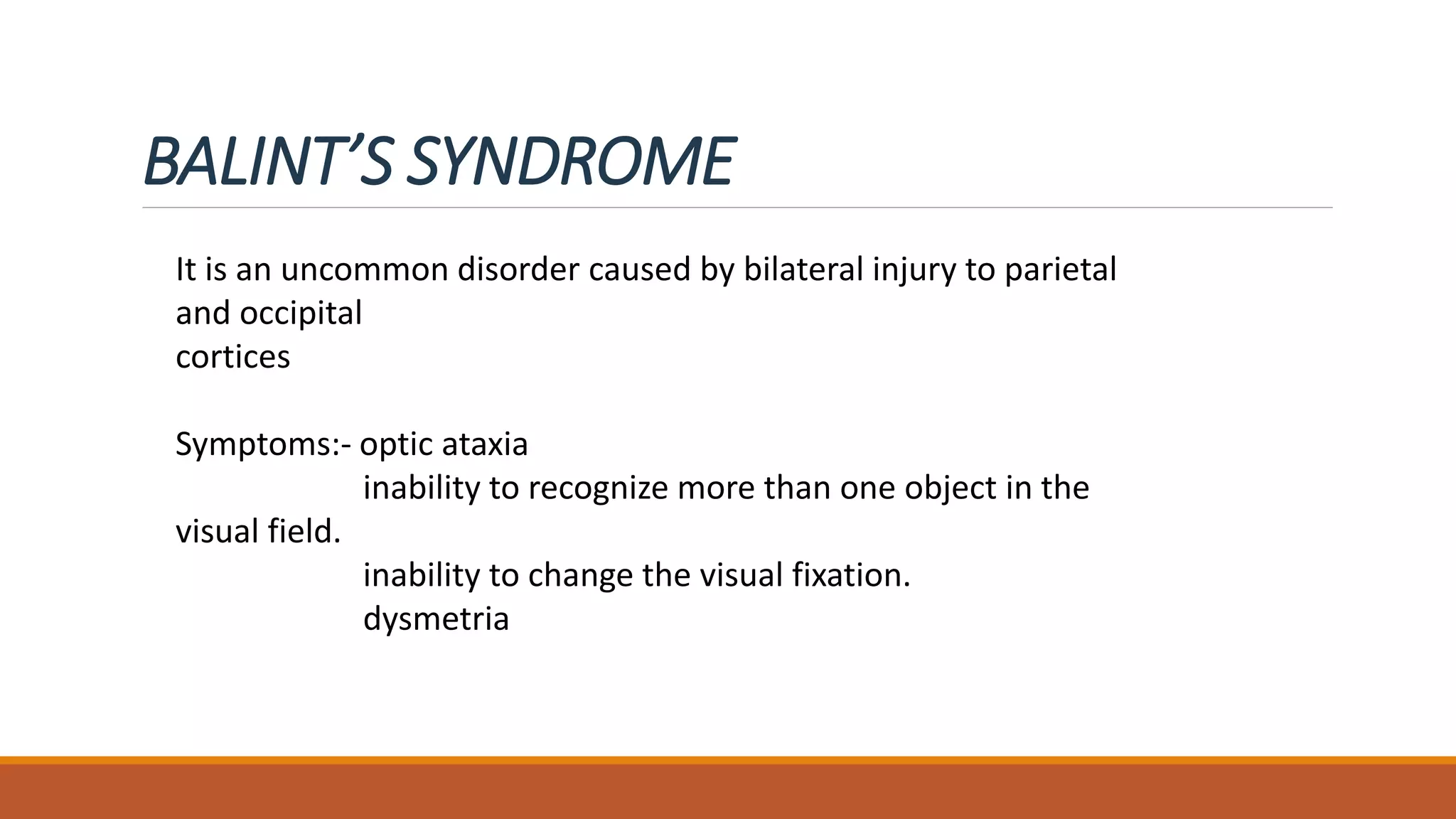 BALINT’S SYNDROME
It is an uncommon disorder caused by bilateral injury to parietal
and occipital
cortices
Symptoms:- optic ataxia
inability to recognize more than one object in the
visual field.
inability to change the visual fixation.
dysmetria
 