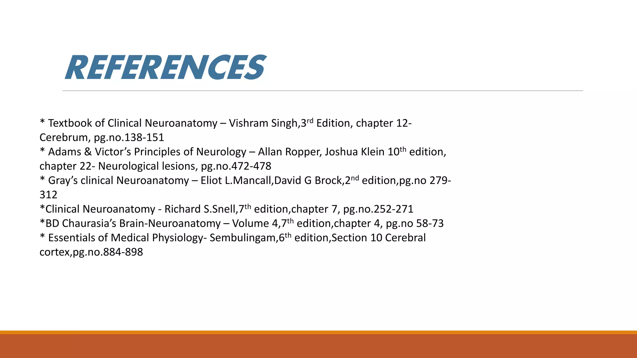 * Textbook of Clinical Neuroanatomy – Vishram Singh,3rd Edition, chapter 12-
Cerebrum, pg.no.138-151
* Adams & Victor’s Principles of Neurology – Allan Ropper, Joshua Klein 10th edition,
chapter 22- Neurological lesions, pg.no.472-478
* Gray’s clinical Neuroanatomy – Eliot L.Mancall,David G Brock,2nd edition,pg.no 279-
312
*Clinical Neuroanatomy - Richard S.Snell,7th edition,chapter 7, pg.no.252-271
*BD Chaurasia’s Brain-Neuroanatomy – Volume 4,7th edition,chapter 4, pg.no 58-73
* Essentials of Medical Physiology- Sembulingam,6th edition,Section 10 Cerebral
cortex,pg.no.884-898
REFERENCES
 