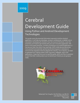 2009

Cerebral
Development Guide
Using Python and Android Development
Technologies
This guide covers the essential information required to build an Android
application. It will help any developer, amateur, professional, or dabbler who is
interested in developing for Android. Over the course of the book, I cover the
essentials you’ll need to get started with your own innovative application. We
took on this project because, 3 months of working on our android application, it
has become clear that others may need help. With mobile devices becoming
more powerful and essential, quickening the learning pace is necessary to
overcome the stagnation that has plagued the industry. As an industry, we need
to graduate from making cookie-cutter ring tones, wallpaper, and e-mail
applications. I hope that once you’ve read this guide, which you’ll be in a position
to start that killer mobile product you’ve told all your friends you are going to
make.

Nehemiah Tan Yong En, Sim Pei Zhen, Lau Min Qi
Let’s Start Programming
8/14/2009

 