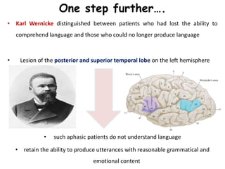 One step further….
• Karl Wernicke distinguished between patients who had lost the ability to
comprehend language and those who could no longer produce language
• Lesion of the posterior and superior temporal lobe on the left hemisphere
• such aphasic patients do not understand language
• retain the ability to produce utterances with reasonable grammatical and
emotional content
 