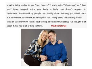 Imagine being unable to say, "I am hungry," "I am in pain," "thank you," or "I love
you.“ Being trapped inside your body, a body that doesn't respond to
commands. Surrounded by people, yet utterly alone. Wishing you could reach
out, to connect, to comfort, to participate. For 13 long years, that was my reality.
Most of us never think twice about talking, about communicating. I've thought a lot
about it. I've had a lot of time to think. --- Martin Pistorius
 