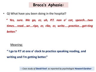 Broca’s Aphasia:
• Q) What have you been doing in the hospital?
“ Yes, sure. Me go, er, uh, P.T. non o’ cot, speech….two
times….read….wr….ripe, er, rike, er, write…..practice….get-ting
better.”
Meaning:
“ I go to P.T at one o’ clock to practice speaking reading, and
writing and I’m getting better.”
-- Case study of David Ford as reported by psychologist Howard Gardner
 