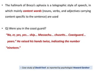 • The hallmark of Broca’s aphasia is a telegraphic style of speech, in
which mainly content words (nouns, verbs, and adjectives carrying
content specific to the sentence) are used
• Q) Were you in the coast guard?
“No, er, yes, yes... ship... Massachu... chusetts... Coastguard...
years.” He raised his hands twice, indicating the number
“nineteen.”
-- Case study of David Ford as reported by psychologist Howard Gardner
 