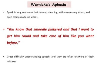 Wernicke’s Aphasia:
• Speak in long sentences that have no meaning, add unnecessary words, and
even create made-up words
• "You know that smoodle pinkered and that I want to
get him round and take care of him like you want
before."
• Great difficulty understanding speech, and they are often unaware of their
mistakes
 