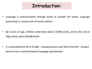 Introduction:
• Language is communication through words or symbols for words. Language
processing is a unique trait of human species
• By 6 years of age, children understand about 13,000 words, and by the end of
high school, about 60,000 words
• It is estimated that 90 % of right – handed persons and 70% of the left – handed
persons have a left-hemisphere language specialization
 
