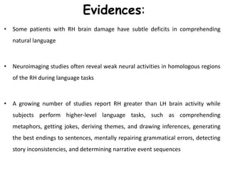 Evidences:
• Some patients with RH brain damage have subtle deficits in comprehending
natural language
• Neuroimaging studies often reveal weak neural activities in homologous regions
of the RH during language tasks
• A growing number of studies report RH greater than LH brain activity while
subjects perform higher-level language tasks, such as comprehending
metaphors, getting jokes, deriving themes, and drawing inferences, generating
the best endings to sentences, mentally repairing grammatical errors, detecting
story inconsistencies, and determining narrative event sequences
 