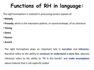 Functions of RH in language:
The right hemisphere is involved in processing certain aspects of:
• Melody
• Prosody, which is the intonation pattern, or sound envelope, of an utterance
• Timing
• Stress
• Pauses
• Accent
The right hemisphere plays an important role in narrative and inference.
Narrative refers to the ability to construct or understand a story line, whereas
inference refers to the ability to “fill in the blanks” and make assumptions
about material that is not explicitly stated
 