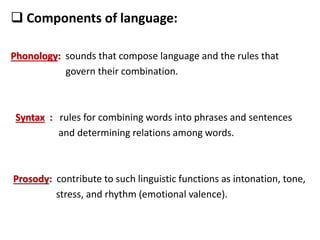  Components of language:
Phonology: sounds that compose language and the rules that
govern their combination.
Syntax : rules for combining words into phrases and sentences
and determining relations among words.
Prosody: contribute to such linguistic functions as intonation, tone,
stress, and rhythm (emotional valence).
 