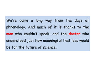 We’ve come a long way from the days of
phrenology. And much of it is thanks to the
man who couldn’t speak—and the doctor who
understood just how meaningful that loss would
be for the future of science.
 