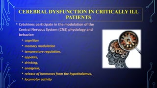 CEREBRAL DYSFUNCTION IN CRITICALLY ILL
PATIENTS
• Cytokines participate in the modulation of the
Central Nervous System (CNS) physiology and
behavior:
• cognition
• memory modulation
• temperature regulation,
• appetite,
• drinking,
• analgesia,
• release of hormones from the hypothalamus,
• locomotor activity
 