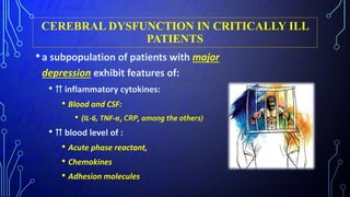 CEREBRAL DYSFUNCTION IN CRITICALLY ILL
PATIENTS
•a subpopulation of patients with major
depression exhibit features of:
• ⇈ inflammatory cytokines:
• Blood and CSF:
• (IL-6, TNF-α, CRP, among the others)
• ⇈ blood level of :
• Acute phase reactant,
• Chemokines
• Adhesion molecules
 