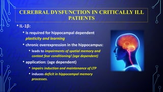 CEREBRAL DYSFUNCTION IN CRITICALLY ILL
PATIENTS
• IL-1β:
• is required for hippocampal dependent
plasticity and learning
• chronic overexpression in the hippocampus:
• leads to impairments of spatial memory and
context fear conditioning! (age dependent)
• application: (age dependent)
• impairs induction and maintenance of LTP
• induces deficit in hippocampal memory
processes.
 