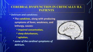 CEREBRAL DYSFUNCTION IN CRITICALLY ILL
PATIENTS
• Delirium and cytokines:
• The cytokines, along with producing
symptoms of fever, weakness, and
lethargy, causes:
• impaired concentration,
• sleep disturbances,
• agitation,
• some of the cardinal symptoms of
delirium.
 