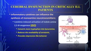 CEREBRAL DYSFUNCTION IN CRITICALLY ILL
PATIENTS
• inflammatory cytokines can influence the
synthesis of monoamine neurotransmitters:
• Cytokine-induced activation of indole-amine
2,3 di-oxygenase (IDO)
• Converts more tryptophan into kynurenine,
• Reduces the availability of serotonin,
• Provokes depressive-like behavior
 