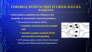 CEREBRAL DYSFUNCTION IN CRITICALLY ILL
PATIENTS
• inflammatory cytokines can influence the
reuptake of monoamine neurotransmitters:
• The serotonin transporter (SERT):
• reuptakes serotonin from the synaptic
cleft,
• regulates synaptic serotonin (5-HT)
concentrations and signaling,
• 5-HT synapses play a central role in the neural
circuitry controlling mood and temperament
 