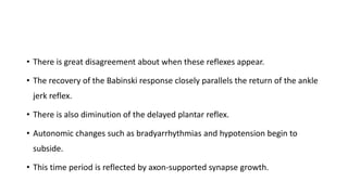 • There is great disagreement about when these reflexes appear.
• The recovery of the Babinski response closely parallels the return of the ankle
jerk reflex.
• There is also diminution of the delayed plantar reflex.
• Autonomic changes such as bradyarrhythmias and hypotension begin to
subside.
• This time period is reflected by axon-supported synapse growth.
 