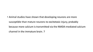 • Animal studies have shown that developing neurons are more
susceptible than mature neurons to excitotoxic injury, probably
because more calcium is transmitted via the NMDA-mediated calcium
channel in the immature brain. 7
 