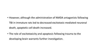 • However, although the administration of NMDA antagonists following
TBI in immature rats led to decreased excitotoxic-mediated neuronal
death, apoptotic cell death increased.
• The role of excitotoxicity and apoptosis following trauma to the
developing brain warrants further investigation.
 