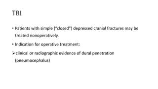 TBI
• Patients with simple (“closed”) depressed cranial fractures may be
treated nonoperatively.
• Indication for operative treatment:
clinical or radiographic evidence of dural penetration
(pneumocephalus)
 