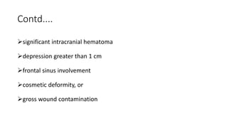 Contd....
significant intracranial hematoma
depression greater than 1 cm
frontal sinus involvement
cosmetic deformity, or
gross wound contamination
 