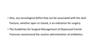 • Also, any neurological deficit that can be associated with the skull
fracture, whether open or closed, is an indication for surgery.
• The Guidelines for Surgical Management of Depressed Cranial
Fractures recommend the routine administration of antibiotics.
 